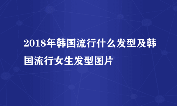 2018年韩国流行什么发型及韩国流行女生发型图片