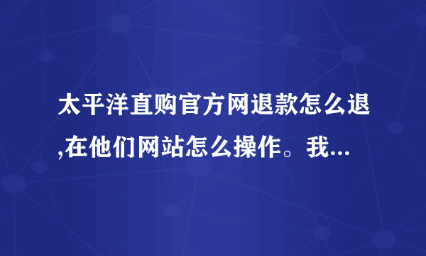 太平洋直购官方网退款怎么退,在他们网站怎么操作。我想退保证金。