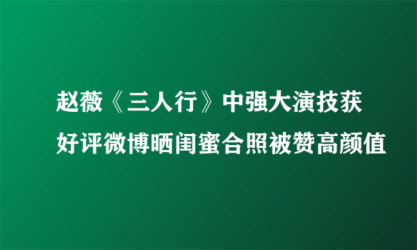 赵薇《三人行》中强大演技获好评微博晒闺蜜合照被赞高颜值