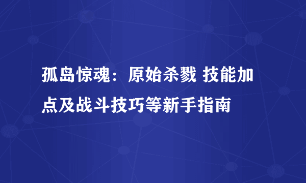 孤岛惊魂：原始杀戮 技能加点及战斗技巧等新手指南