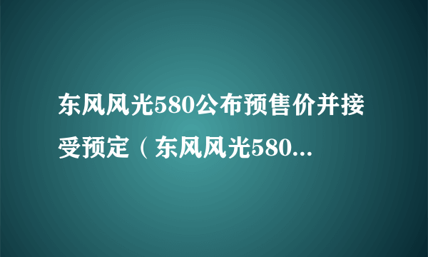 东风风光580公布预售价并接受预定（东风风光580优惠降价）