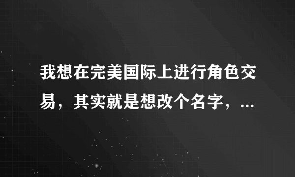 我想在完美国际上进行角色交易，其实就是想改个名字，请问具体怎么操作，详细点来，谢谢。