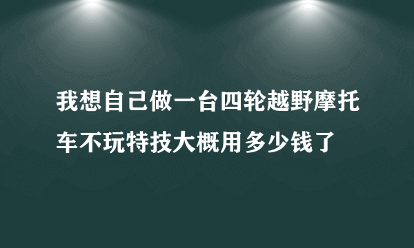 我想自己做一台四轮越野摩托车不玩特技大概用多少钱了