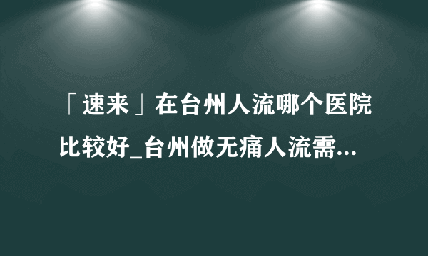 「速来」在台州人流哪个医院比较好_台州做无痛人流需要多少钱