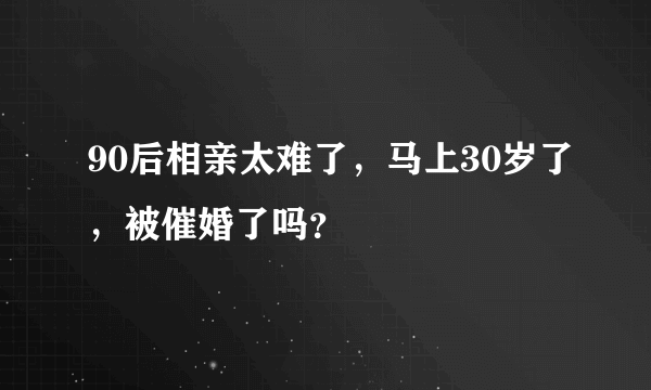 90后相亲太难了，马上30岁了，被催婚了吗？