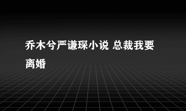 乔木兮严谦琛小说 总裁我要离婚