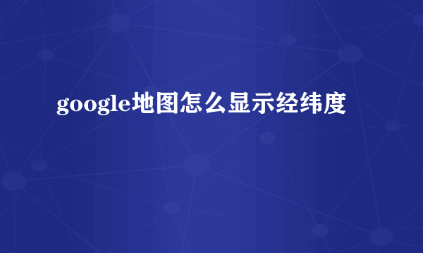 google地图怎么显示经纬度