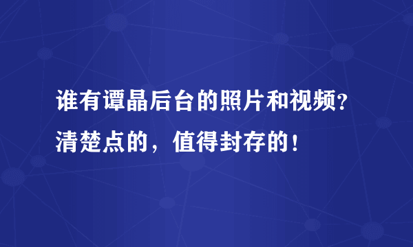 谁有谭晶后台的照片和视频？清楚点的，值得封存的！