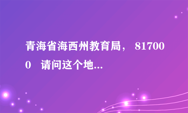 青海省海西州教育局， 817000   请问这个地址正确吗？