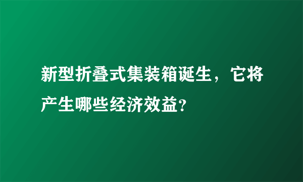 新型折叠式集装箱诞生，它将产生哪些经济效益？