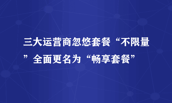 三大运营商忽悠套餐“不限量”全面更名为“畅享套餐”