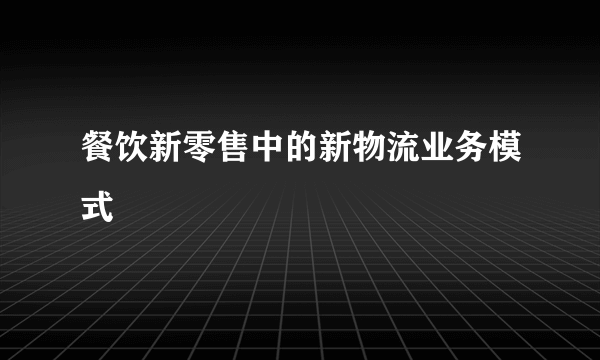 餐饮新零售中的新物流业务模式