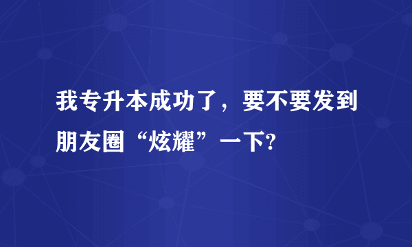 我专升本成功了，要不要发到朋友圈“炫耀”一下?