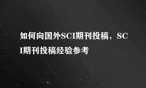 如何向国外SCI期刊投稿，SCI期刊投稿经验参考