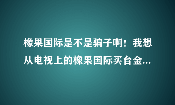 橡果国际是不是骗子啊！我想从电视上的橡果国际买台金立语音王A320手机？拜托了各位 谢谢