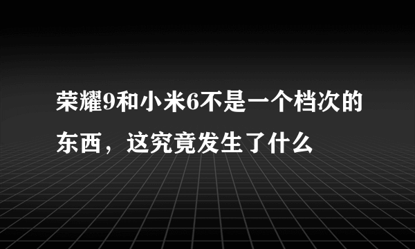 荣耀9和小米6不是一个档次的东西，这究竟发生了什么