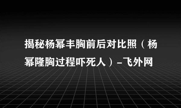 揭秘杨幂丰胸前后对比照（杨幂隆胸过程吓死人）-飞外网