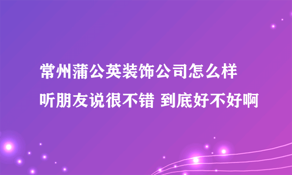 常州蒲公英装饰公司怎么样 听朋友说很不错 到底好不好啊