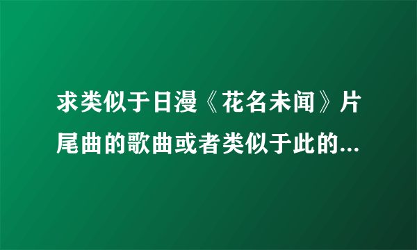 求类似于日漫《花名未闻》片尾曲的歌曲或者类似于此的电影，动漫等。只要类似的就好了，谢谢各位。