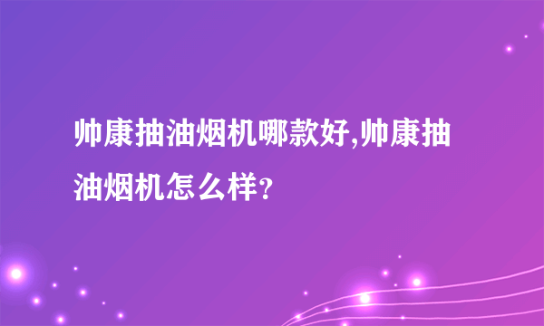 帅康抽油烟机哪款好,帅康抽油烟机怎么样？