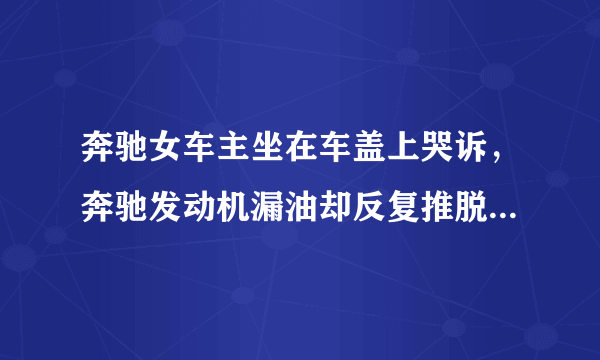 奔驰女车主坐在车盖上哭诉，奔驰发动机漏油却反复推脱，奔驰4s店怎么了？