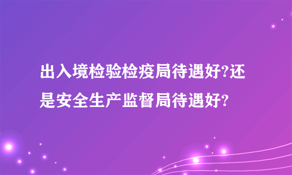 出入境检验检疫局待遇好?还是安全生产监督局待遇好?