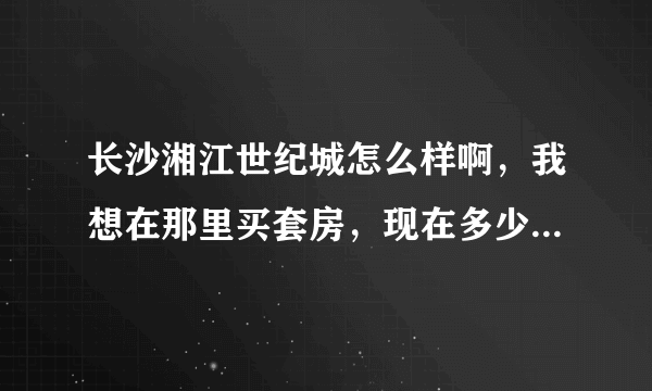 长沙湘江世纪城怎么样啊，我想在那里买套房，现在多少钱一平米啊？？