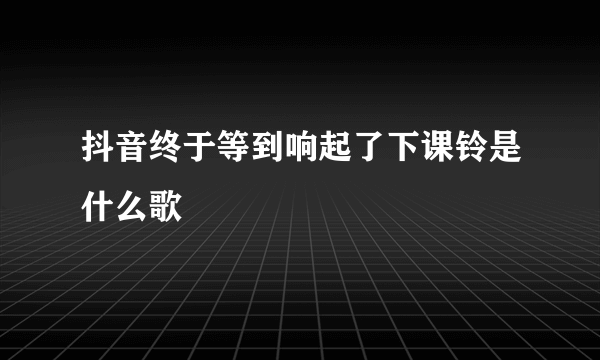 抖音终于等到响起了下课铃是什么歌