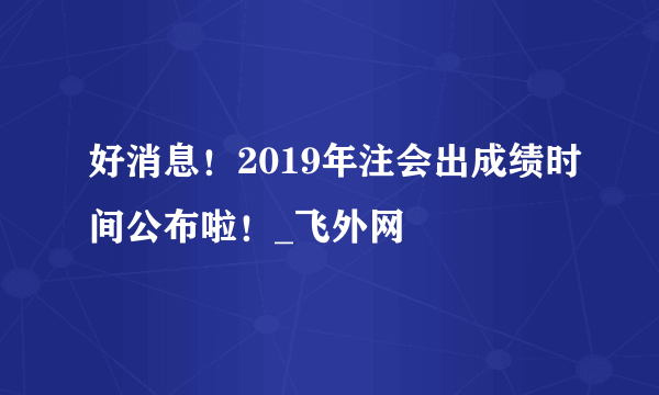 好消息！2019年注会出成绩时间公布啦！_飞外网