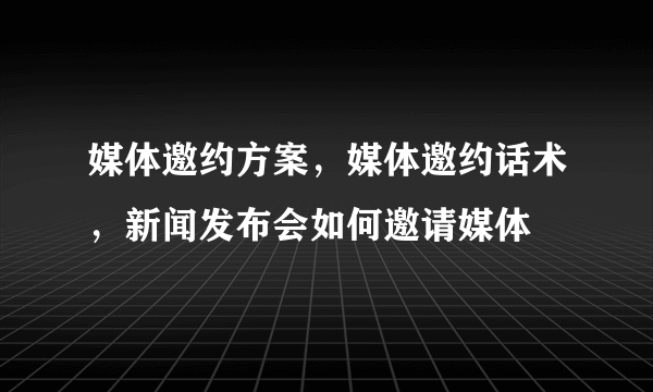 媒体邀约方案，媒体邀约话术，新闻发布会如何邀请媒体