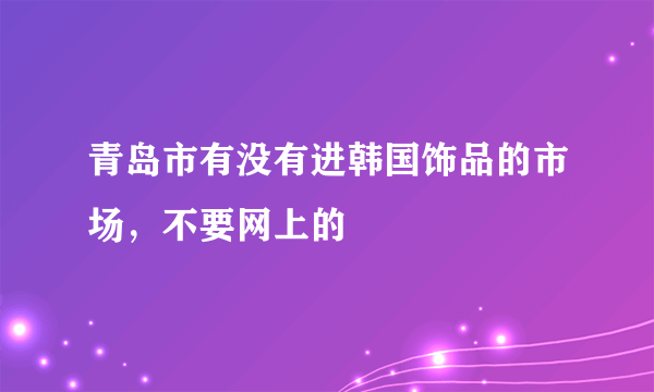 青岛市有没有进韩国饰品的市场，不要网上的