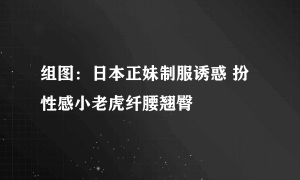 组图：日本正妹制服诱惑 扮性感小老虎纤腰翘臀