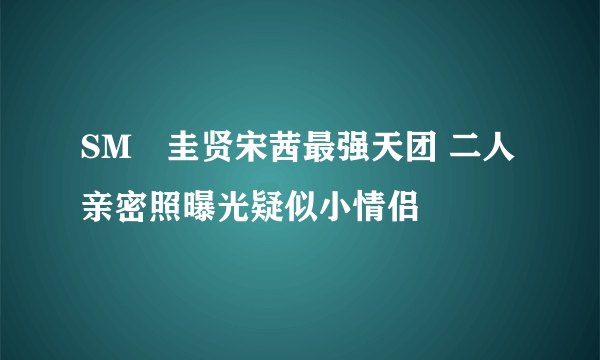 SM曺圭贤宋茜最强天团 二人亲密照曝光疑似小情侣