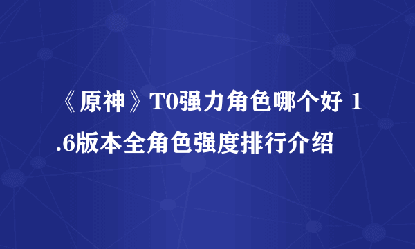 《原神》T0强力角色哪个好 1.6版本全角色强度排行介绍