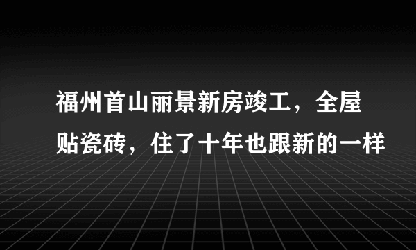 福州首山丽景新房竣工，全屋贴瓷砖，住了十年也跟新的一样