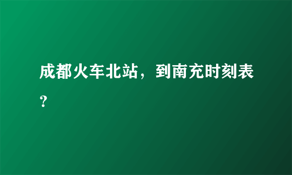 成都火车北站，到南充时刻表？