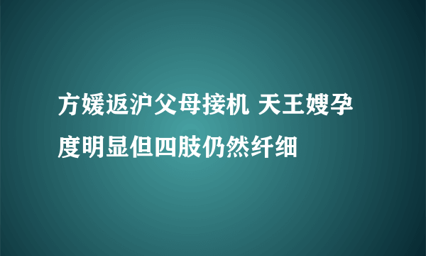 方媛返沪父母接机 天王嫂孕度明显但四肢仍然纤细