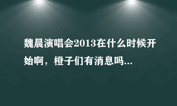 魏晨演唱会2013在什么时候开始啊，橙子们有消息吗？ 有的请立即告诉 谢谢