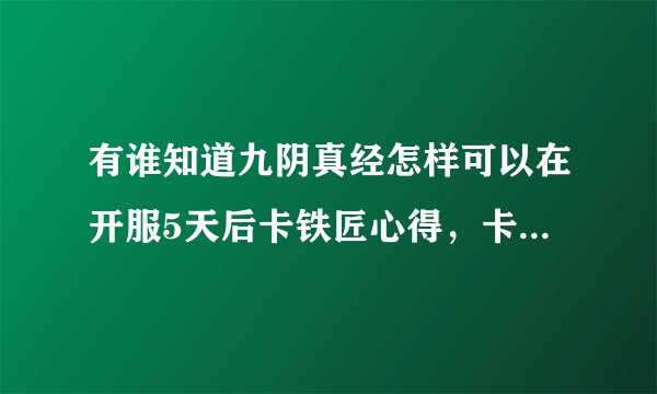 有谁知道九阴真经怎样可以在开服5天后卡铁匠心得，卡到4级，求一位大神请教一下！真心的！