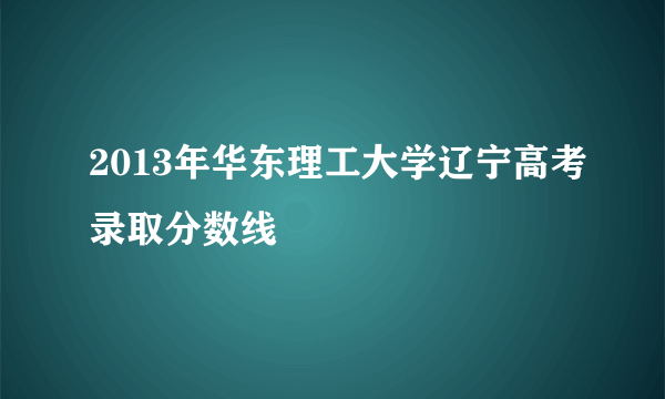 2013年华东理工大学辽宁高考录取分数线