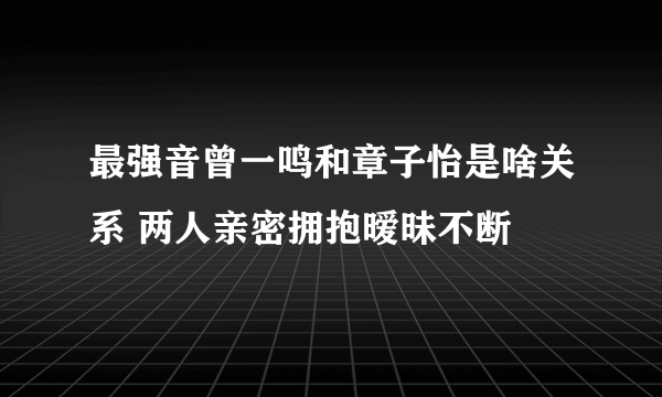 最强音曾一鸣和章子怡是啥关系 两人亲密拥抱暧昧不断