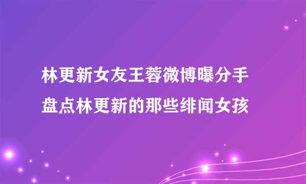 林更新女友王蓉微博曝分手   盘点林更新的那些绯闻女孩