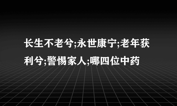 长生不老兮;永世康宁;老年获利兮;警惕家人;哪四位中药