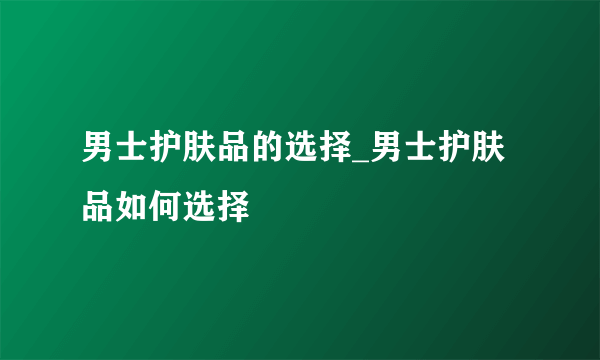 男士护肤品的选择_男士护肤品如何选择