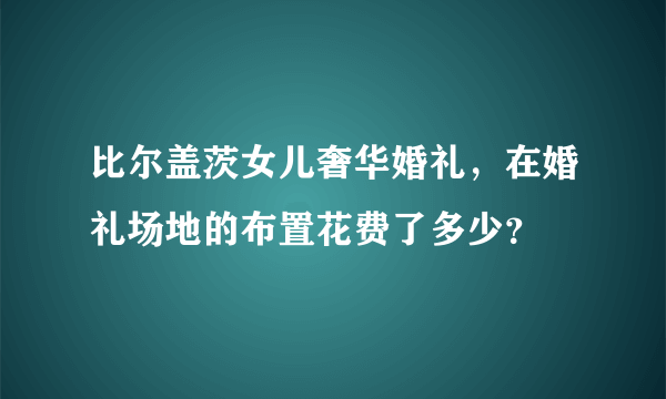 比尔盖茨女儿奢华婚礼，在婚礼场地的布置花费了多少？