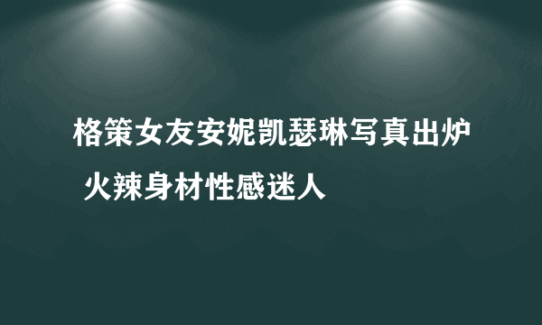 格策女友安妮凯瑟琳写真出炉 火辣身材性感迷人