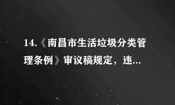 14.《南昌市生活垃圾分类管理条例》审议稿规定，违反规定投放生活垃圾的，由城市管理主管部门责令改正一拒不改正的个人，或将处50元以上200元以下罚款。实施生活垃圾强制分类（   ）A.没处理好资源、环境与经济间的关系B. 会增加生活垃圾处理成本，得不偿失C. 是推进经济社会持续发展最有效路径D. 是落实节约资源和保护环境重要举措