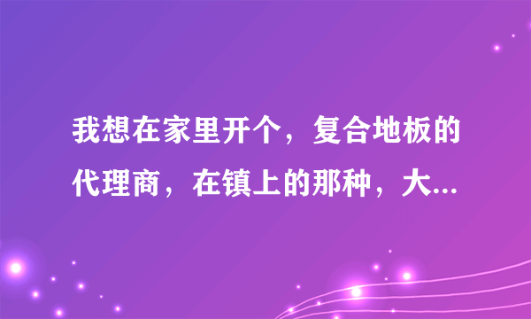 我想在家里开个，复合地板的代理商，在镇上的那种，大慨要多少钱。？要做到那几点？求专业人士多给宝贵意