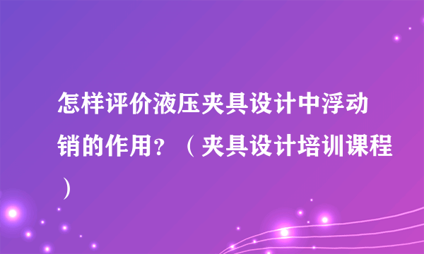 怎样评价液压夹具设计中浮动销的作用？（夹具设计培训课程）