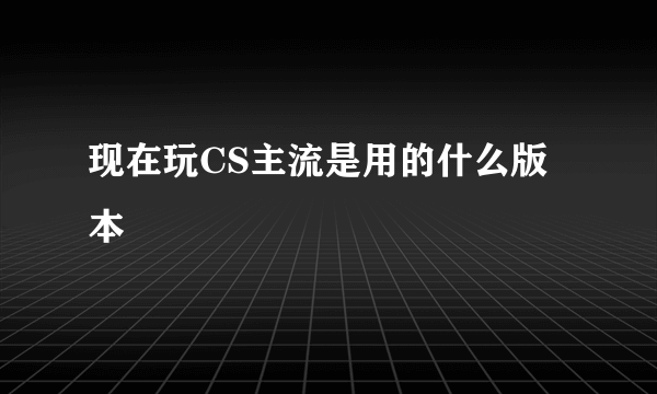 现在玩CS主流是用的什么版本